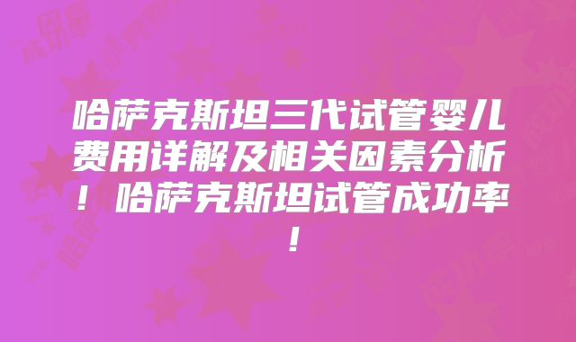 哈萨克斯坦三代试管婴儿费用详解及相关因素分析!哈萨克斯坦试管成功率!