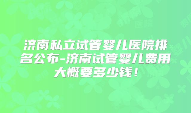 济南私立试管婴儿医院排名公布-济南试管婴儿费用大概要多少钱!