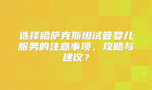 选择哈萨克斯坦试管婴儿服务的注意事项，攻略与建议？
