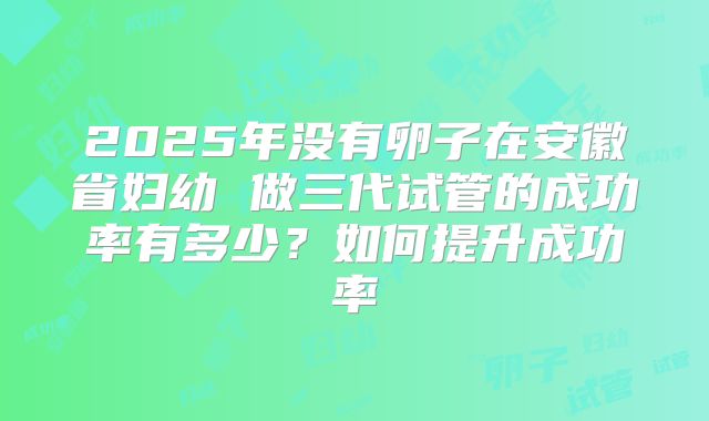 2025年没有卵子在安徽省妇幼 做三代试管的成功率有多少?如何提升成功率