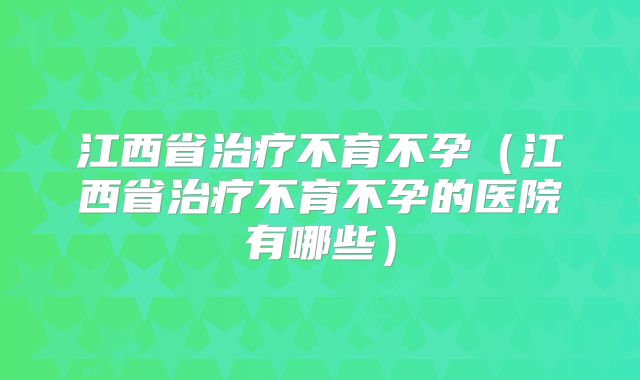 江西省治疗不育不孕(江西省治疗不育不孕的医院有哪些)