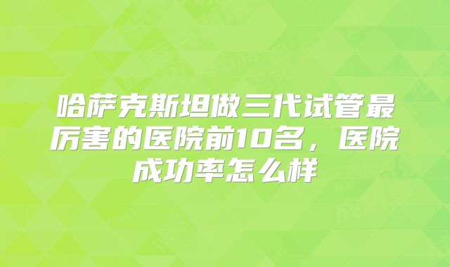 哈萨克斯坦做三代试管最厉害的医院前10名，医院成功率怎么样