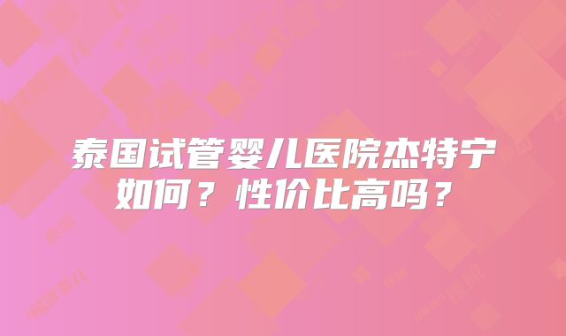 泰国试管婴儿医院杰特宁如何？性价比高吗？