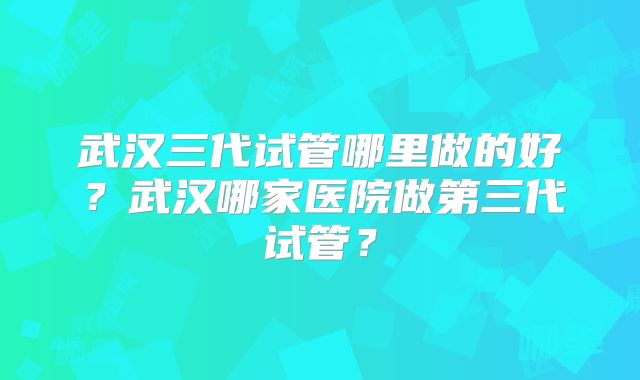 武汉三代试管哪里做的好？武汉哪家医院做第三代试管？