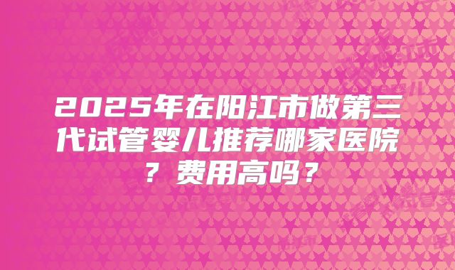 2025年在阳江市做第三代试管婴儿推荐哪家医院?费用高吗?