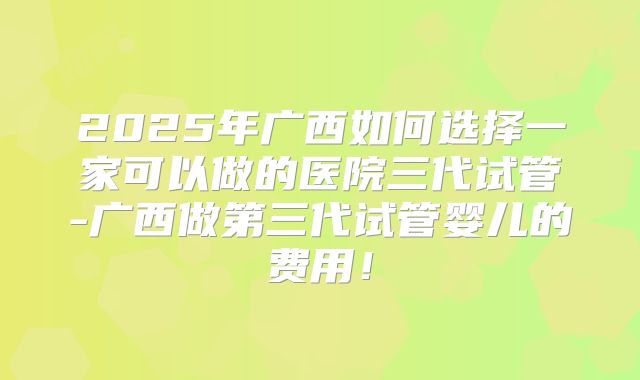 2025年广西如何选择一家可以做的医院三代试管-广西做第三代试管婴儿的费用！