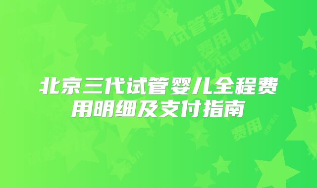 北京三代试管婴儿全程费用明细及支付指南