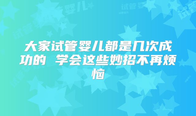 大家试管婴儿都是几次成功的 学会这些妙招不再烦恼