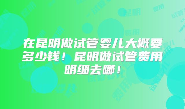 在昆明做试管婴儿大概要多少钱!昆明做试管费用明细去哪!