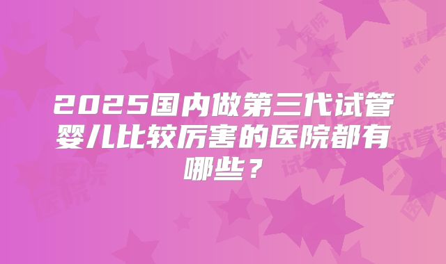 2025国内做第三代试管婴儿比较厉害的医院都有哪些？