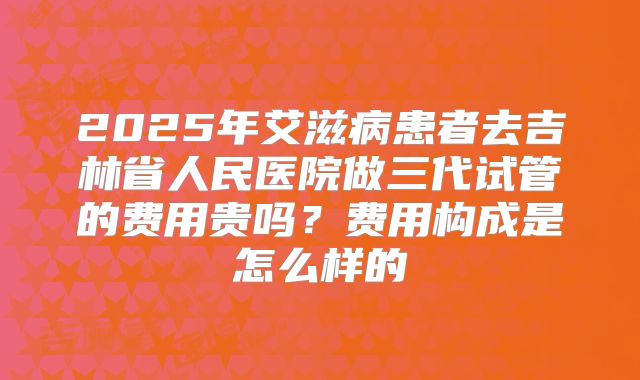 2025年艾滋病患者去吉林省人民医院做三代试管的费用贵吗？费用构成是怎么样的