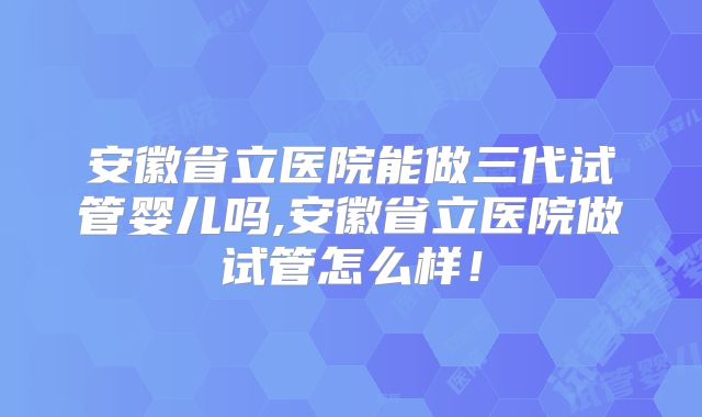 安徽省立医院能做三代试管婴儿吗,安徽省立医院做试管怎么样！
