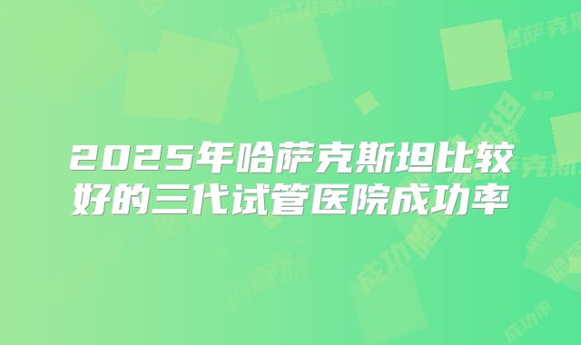 2025年哈萨克斯坦比较好的三代试管医院成功率