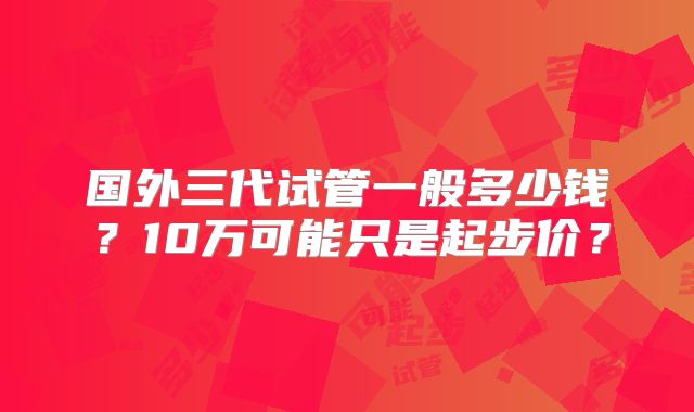 国外三代试管一般多少钱?10万可能只是起步价?