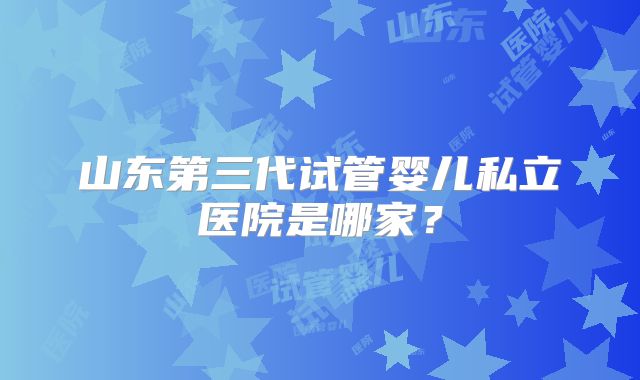 山东第三代试管婴儿私立医院是哪家？