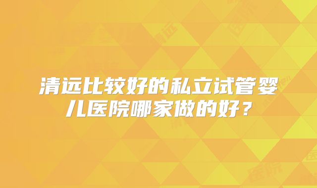 清远比较好的私立试管婴儿医院哪家做的好？