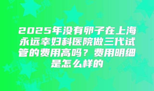2025年没有卵子在上海永远幸妇科医院做三代试管的费用高吗？费用明细是怎么样的