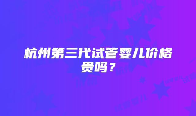 杭州第三代试管婴儿价格贵吗？