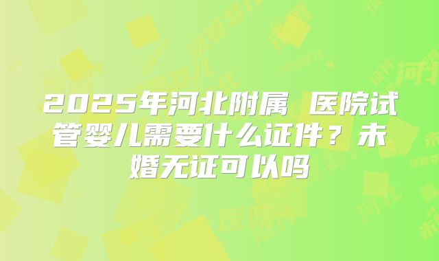 2025年河北附属 医院试管婴儿需要什么证件?未婚无证可以吗