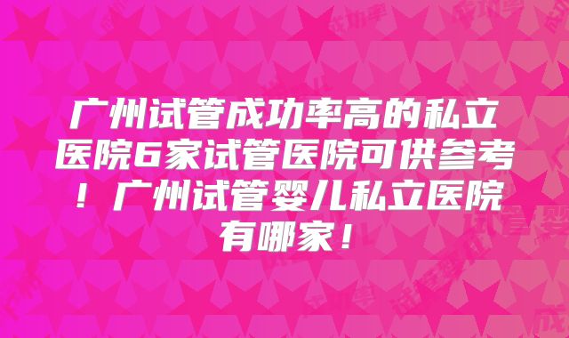 广州试管成功率高的私立医院6家试管医院可供参考！广州试管婴儿私立医院有哪家！