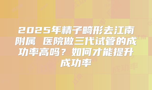 2025年精子畸形去江南附属 医院做三代试管的成功率高吗？如何才能提升成功率