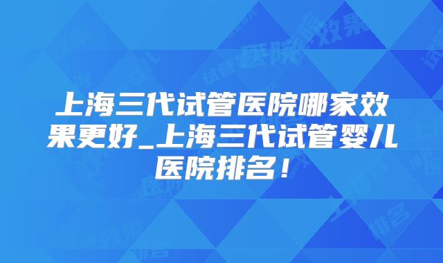 上海三代试管医院哪家效果更好_上海三代试管婴儿医院排名!