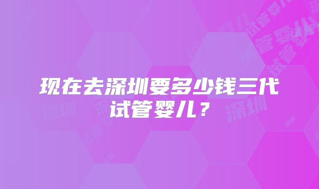 现在去深圳要多少钱三代试管婴儿?