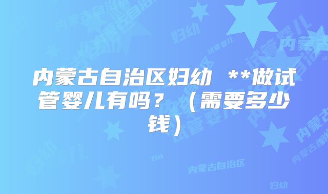 内蒙古自治区妇幼 **做试管婴儿有吗？（需要多少钱）