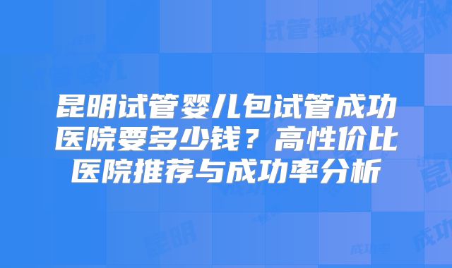 昆明试管婴儿包试管成功医院要多少钱？高性价比医院推荐与成功率分析