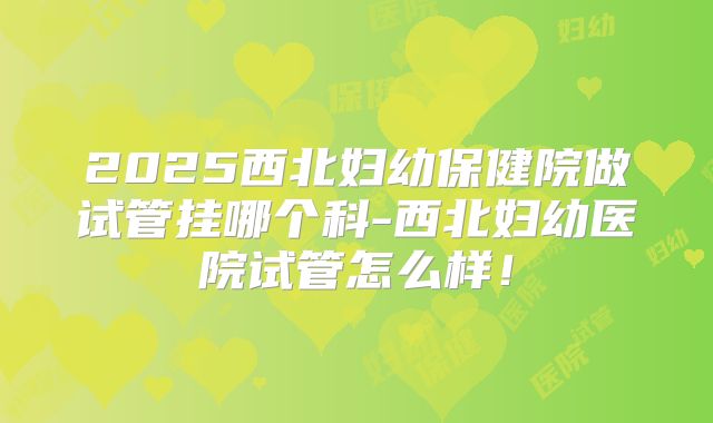 2025西北妇幼保健院做试管挂哪个科-西北妇幼医院试管怎么样！