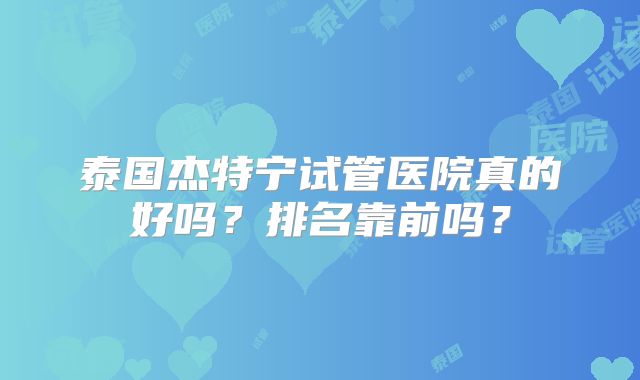 泰国杰特宁试管医院真的好吗？排名靠前吗？