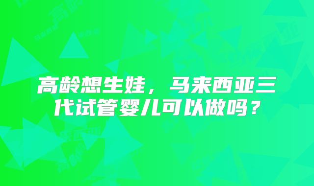 高龄想生娃，马来西亚三代试管婴儿可以做吗？
