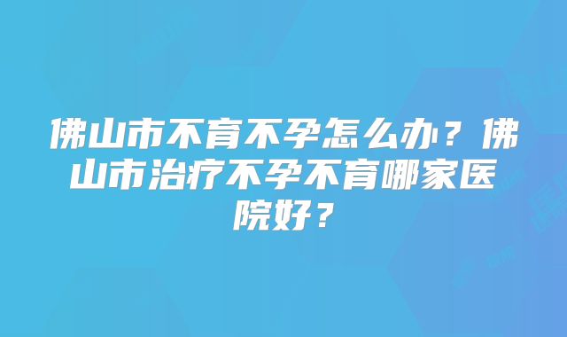 佛山市不育不孕怎么办？佛山市治疗不孕不育哪家医院好？