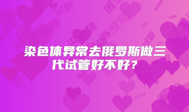 染色体异常去俄罗斯做三代试管好不好？