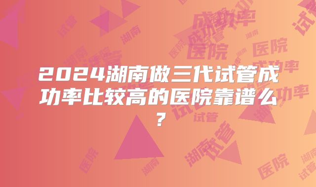 2024湖南做三代试管成功率比较高的医院靠谱么？