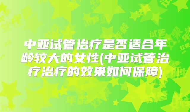 中亚试管治疗是否适合年龄较大的女性(中亚试管治疗治疗的效果如何保障)