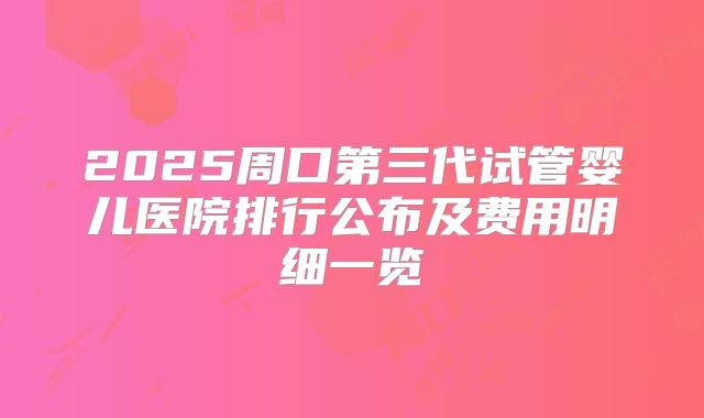 2025周口第三代试管婴儿医院排行公布及费用明细一览