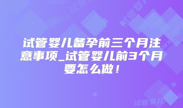 试管婴儿备孕前三个月注意事项_试管婴儿前3个月要怎么做！