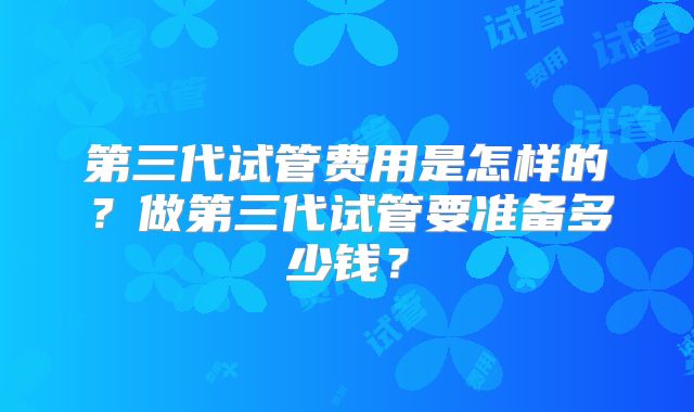 第三代试管费用是怎样的?做第三代试管要准备多少钱?