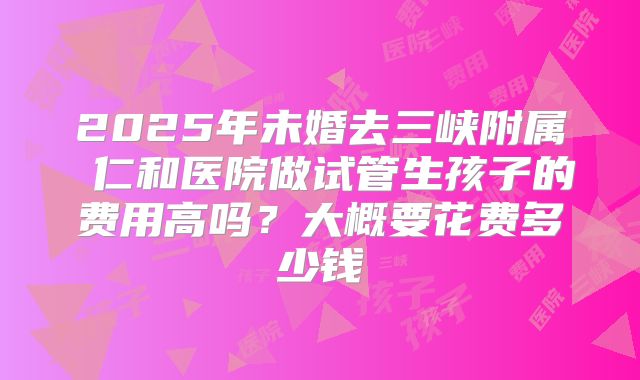 2025年未婚去三峡附属 仁和医院做试管生孩子的费用高吗?大概要花费多少钱