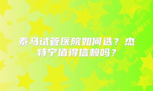 泰马试管医院如何选？杰特宁值得信赖吗？