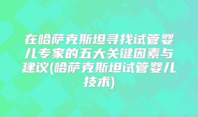 在哈萨克斯坦寻找试管婴儿专家的五大关键因素与建议(哈萨克斯坦试管婴儿技术)