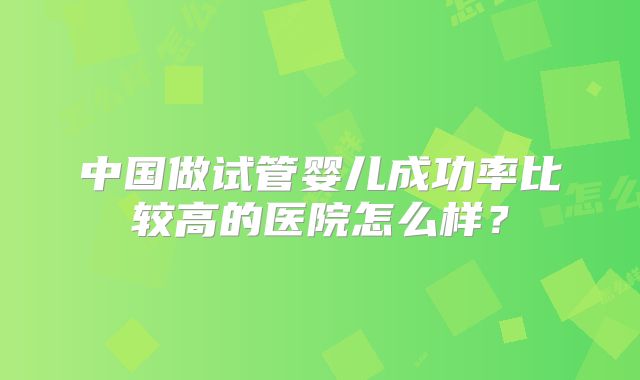 中国做试管婴儿成功率比较高的医院怎么样?
