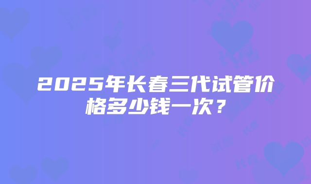 2025年长春三代试管价格多少钱一次？