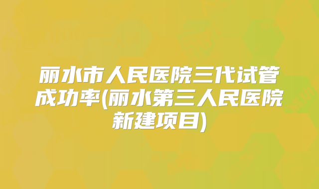 丽水市人民医院三代试管成功率(丽水第三人民医院新建项目)