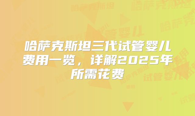 哈萨克斯坦三代试管婴儿费用一览，详解2025年所需花费
