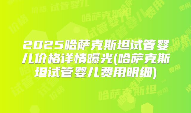 2025哈萨克斯坦试管婴儿价格详情曝光(哈萨克斯坦试管婴儿费用明细)