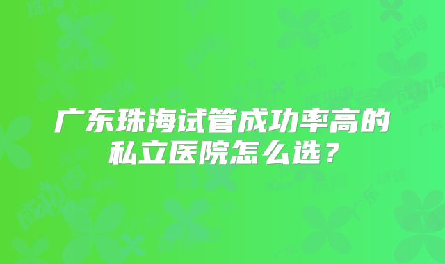 广东珠海试管成功率高的私立医院怎么选？