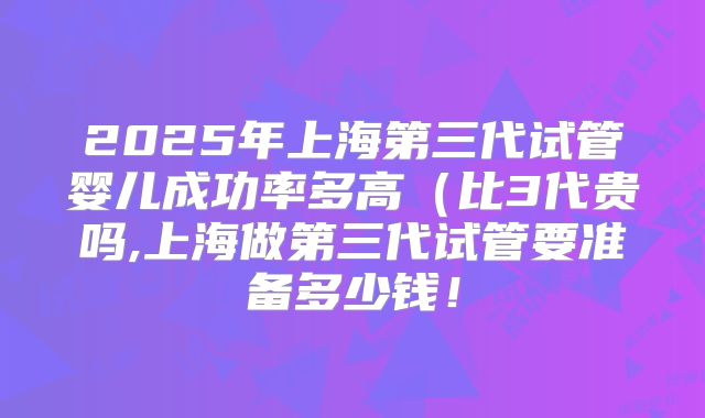 2025年上海第三代试管婴儿成功率多高（比3代贵吗,上海做第三代试管要准备多少钱！