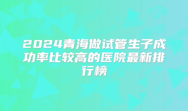 2024青海做试管生子成功率比较高的医院最新排行榜